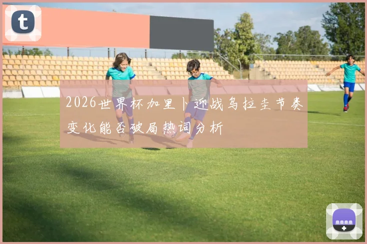 关于「2026世界杯加里卜迎战乌拉圭节奏变化能否破局热词分析」