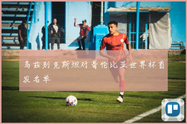 乌兹别克斯坦对哥伦比亚世界杯首发名单