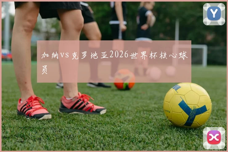 加纳vs克罗地亚2026世界杯核心球员