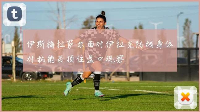 伊斯梅拉萨尔面对伊拉克防线身体对抗能否顶住盘口观察 · 用户常问