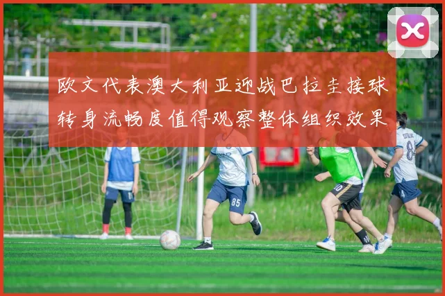 欧文代表澳大利亚迎战巴拉圭接球转身流畅度值得观察整体组织效果