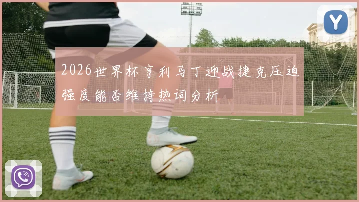 2026世界杯亨利马丁迎战捷克压迫强度能否维持热词分析