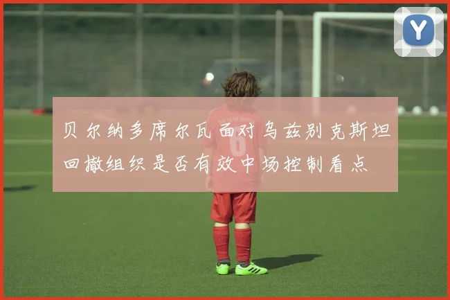贝尔纳多席尔瓦面对乌兹别克斯坦回撤组织是否有效中场控制看点 · 用户常问