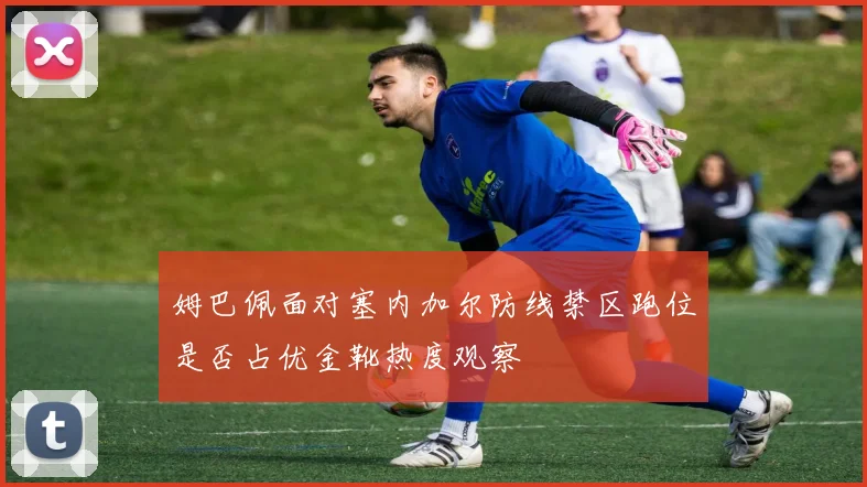 姆巴佩面对塞内加尔防线禁区跑位是否占优金靴热度观察 — 详细说明