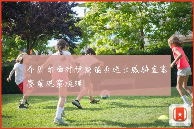 乔贝尔面对伊朗能否送出威胁直塞赛前观察梳理 · 用户常问