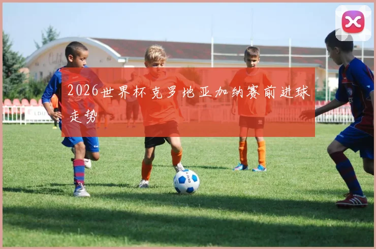 2026世界杯克罗地亚加纳赛前进球走势 · 用户常问