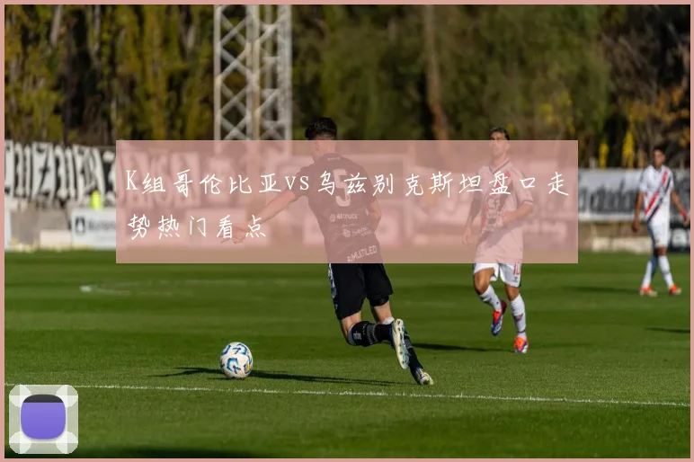 【体育在线365手机版APP】K组哥伦比亚vs乌兹别克斯坦盘口走势热门看点