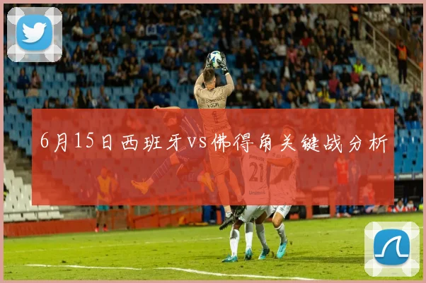 6月15日西班牙vs佛得角关键战分析 — 详细说明