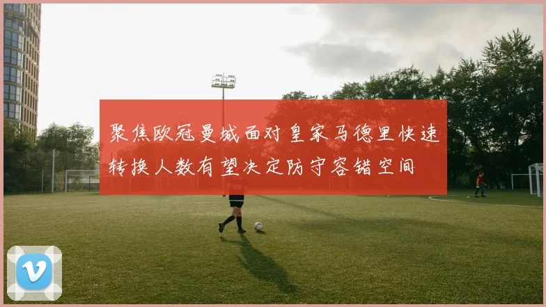 聚焦欧冠曼城面对皇家马德里快速转换人数有望决定防守容错空间