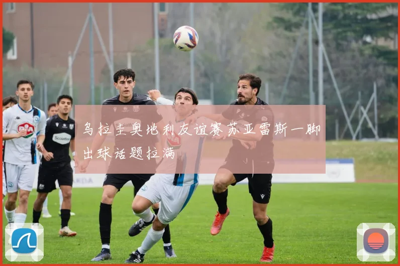乌拉圭奥地利友谊赛苏亚雷斯一脚出球话题拉满