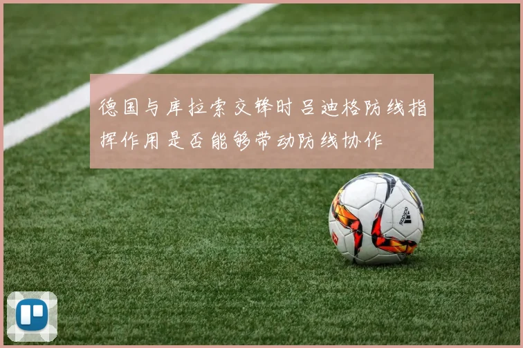 德国与库拉索交锋时吕迪格防线指挥作用是否能够带动防线协作