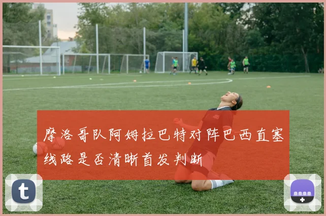 摩洛哥队阿姆拉巴特对阵巴西直塞线路是否清晰首发判断 — 详细说明