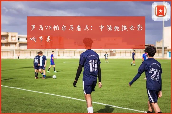 罗马vs帕尔马看点：中场轮换会影响节奏