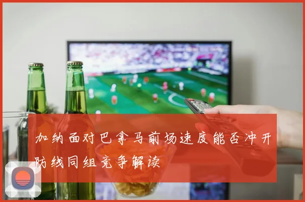 【体育在线365手机版APP】加纳面对巴拿马前场速度能否冲开防线同组竞争解读