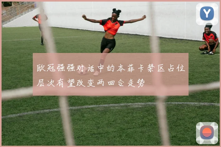 欧冠强强对话中的本菲卡禁区占位层次有望改变两回合走势