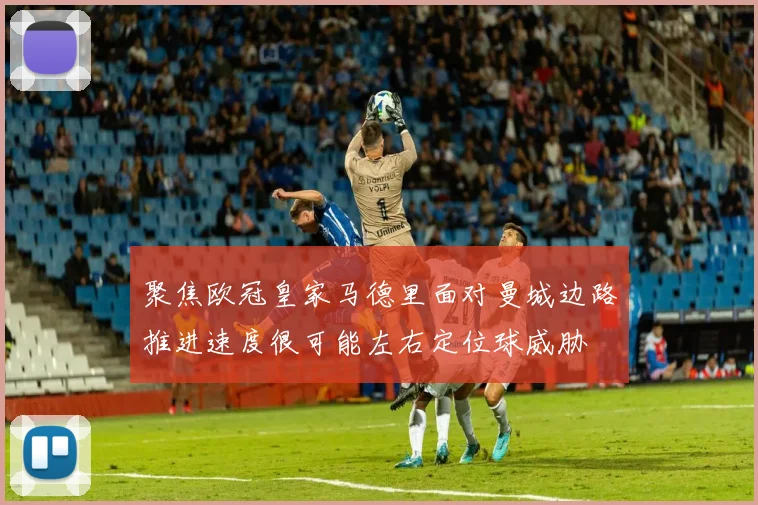 聚焦欧冠皇家马德里面对曼城边路推进速度很可能左右定位球威胁 — 详细说明
