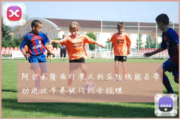 阿尔米隆面对澳大利亚防线能否带动进攻节奏破门机会梳理 — 详细说明