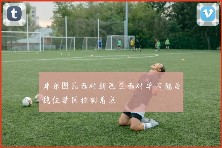 库尔图瓦面对新西兰面对单刀能否稳住禁区控制看点 — 详细说明