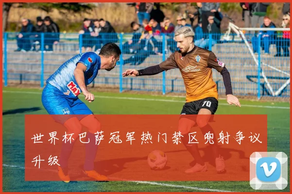 世界杯巴萨冠军热门禁区兜射争议升级