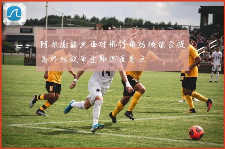 【体育在线365手机版APP】阿尔谢赫里面对佛得角防线能否提高终结效率金靴热度看点