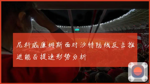 【体育在线365手机版APP】尼科威廉姆斯面对沙特防线反击推进能否提速形势分析