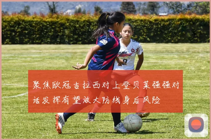 聚焦欧冠吉拉西对上登贝莱强强对话发挥有望放大防线身后风险