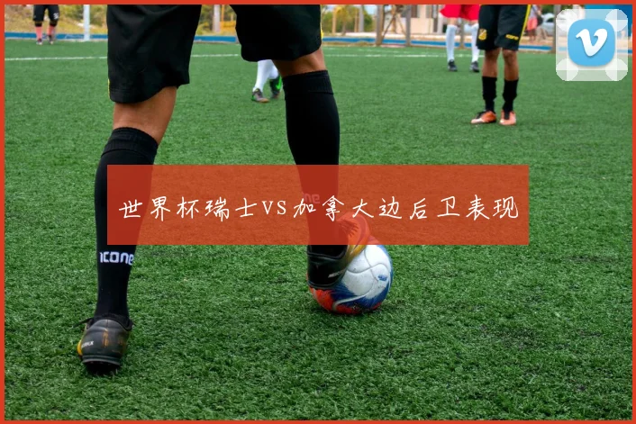 世界杯瑞士vs加拿大边后卫表现 — 详细说明