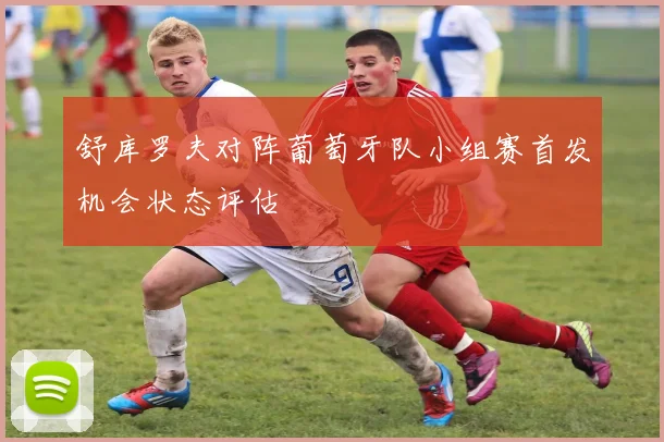 【体育在线365手机版APP】舒库罗夫对阵葡萄牙队小组赛首发机会状态评估