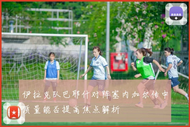 伊拉克队巴耶什对阵塞内加尔传中质量能否提高焦点解析