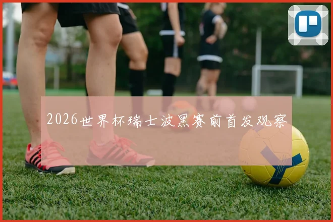 2026世界杯瑞士波黑赛前首发观察 · 用户常问