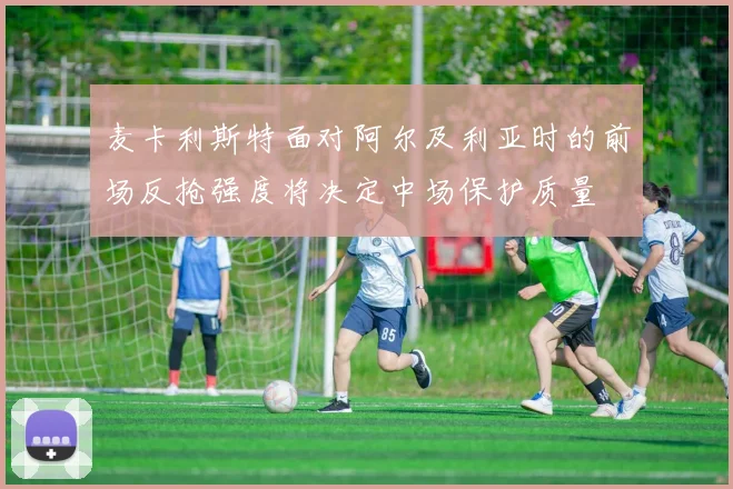 麦卡利斯特面对阿尔及利亚时的前场反抢强度将决定中场保护质量