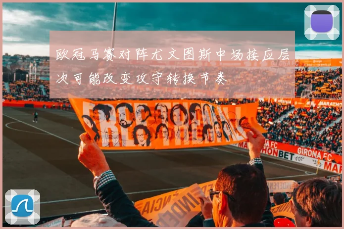 欧冠马赛对阵尤文图斯中场接应层次可能改变攻守转换节奏