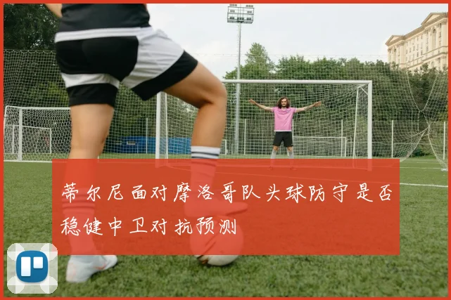 蒂尔尼面对摩洛哥队头球防守是否稳健中卫对抗预测 — 详细说明